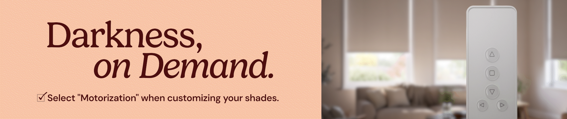 Darkness, on demand. Select motorization when customizing your shades.