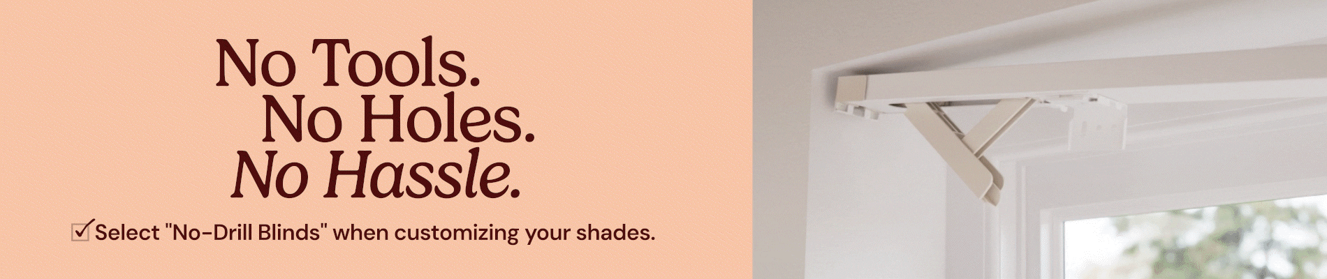 No tools. No holes. No hassle. Select No Drill Blinds when customizing your shades.